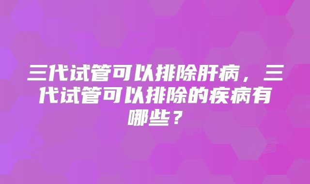 三代试管可以排除肝病,三代试管可以排除的疾病有哪些?