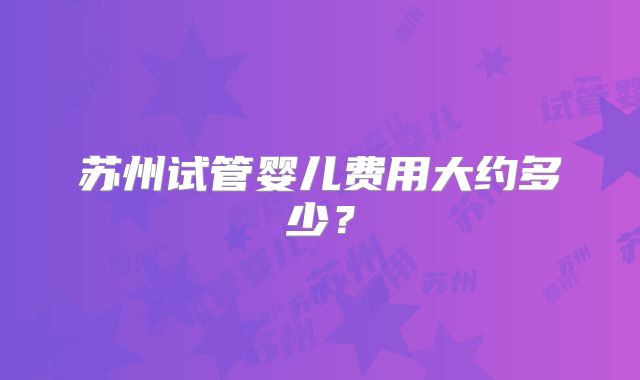 苏州试管婴儿费用大约多少？