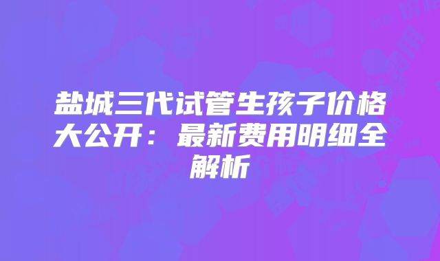 盐城三代试管生孩子价格大公开：最新费用明细全解析
