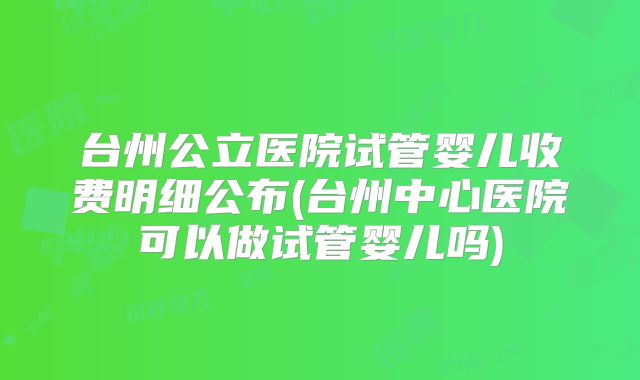 台州公立医院试管婴儿收费明细公布(台州中心医院可以做试管婴儿吗)