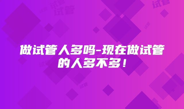 做试管人多吗-现在做试管的人多不多！