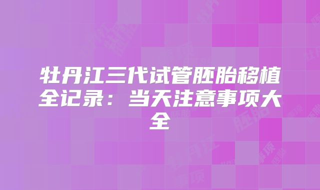 牡丹江三代试管胚胎移植全记录：当天注意事项大全