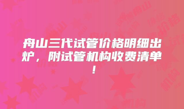 舟山三代试管价格明细出炉，附试管机构收费清单！