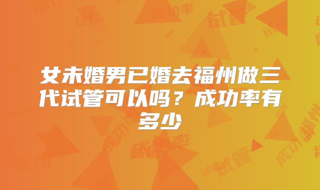 女未婚男已婚去福州做三代试管可以吗？成功率有多少
