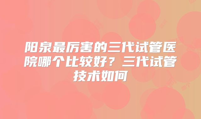 阳泉最厉害的三代试管医院哪个比较好？三代试管技术如何