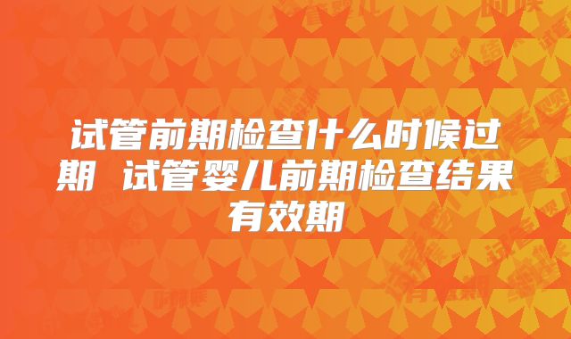 试管前期检查什么时候过期 试管婴儿前期检查结果有效期