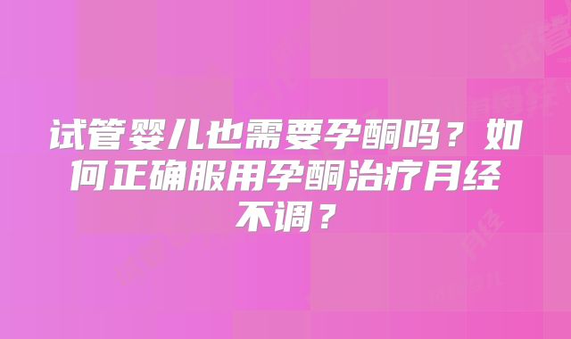 试管婴儿也需要孕酮吗？如何正确服用孕酮治疗月经不调？
