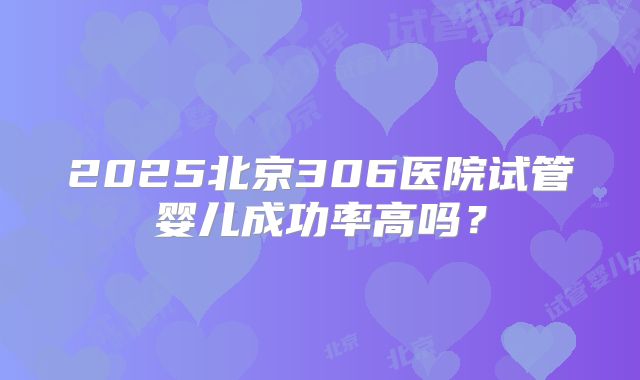 2025北京306医院试管婴儿成功率高吗？