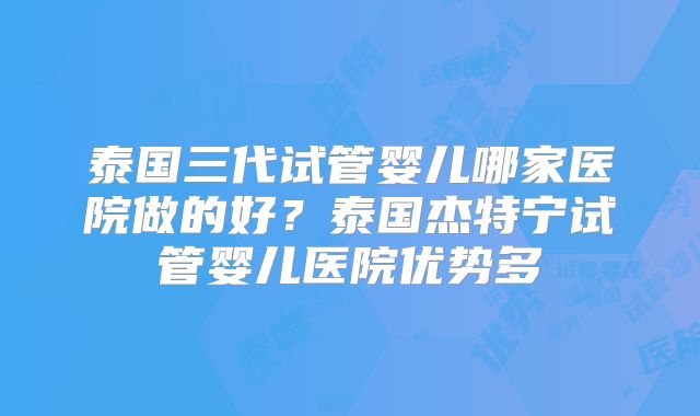 泰国三代试管婴儿哪家医院做的好？泰国杰特宁试管婴儿医院优势多