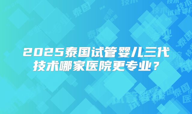 2025泰国试管婴儿三代技术哪家医院更专业?
