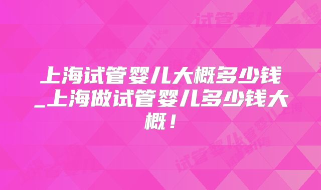 上海试管婴儿大概多少钱_上海做试管婴儿多少钱大概！