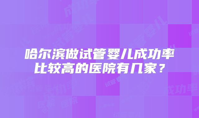 哈尔滨做试管婴儿成功率比较高的医院有几家?