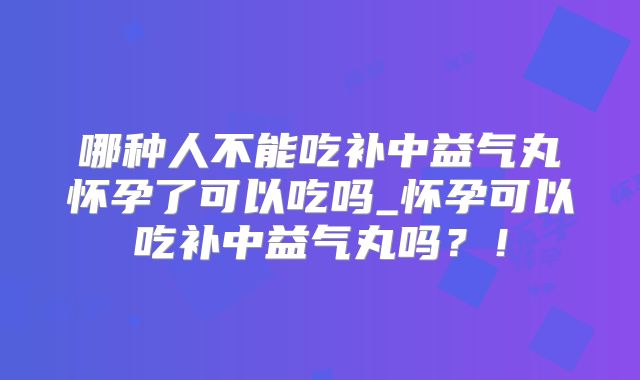 哪种人不能吃补中益气丸怀孕了可以吃吗_怀孕可以吃补中益气丸吗？！