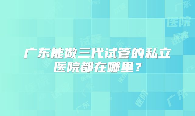 广东能做三代试管的私立医院都在哪里？