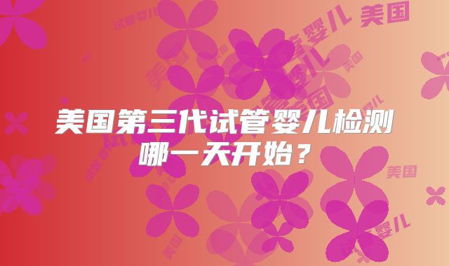 美国第三代试管婴儿检测哪一天开始?