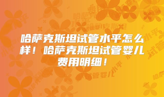 哈萨克斯坦试管水平怎么样！哈萨克斯坦试管婴儿费用明细！
