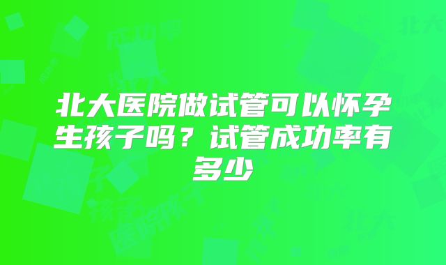 北大医院做试管可以怀孕生孩子吗?试管成功率有多少