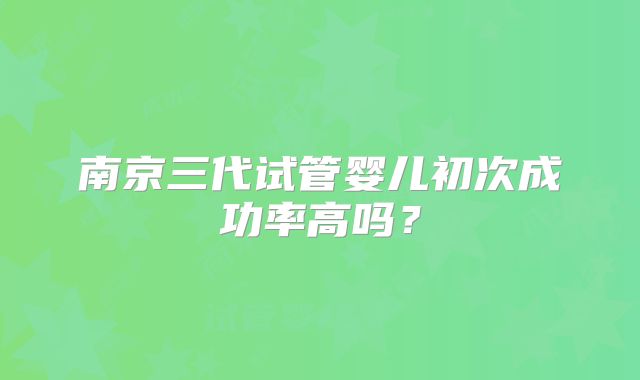 南京三代试管婴儿初次成功率高吗？