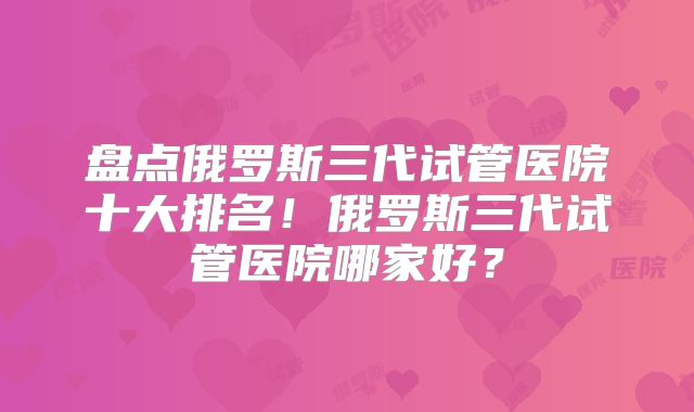 盘点俄罗斯三代试管医院十大排名！俄罗斯三代试管医院哪家好？