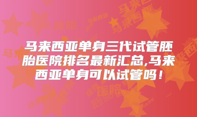 马来西亚单身三代试管胚胎医院排名最新汇总,马来西亚单身可以试管吗！