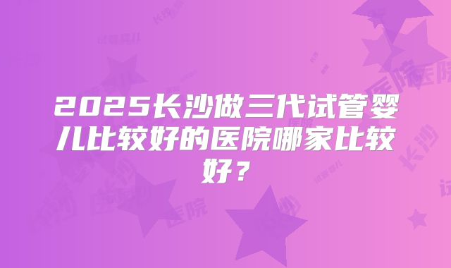 2025长沙做三代试管婴儿比较好的医院哪家比较好？