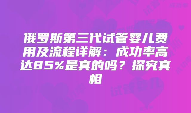 俄罗斯第三代试管婴儿费用及流程详解：成功率高达85%是真的吗？探究真相