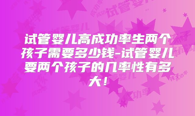 试管婴儿高成功率生两个孩子需要多少钱-试管婴儿要两个孩子的几率性有多大！