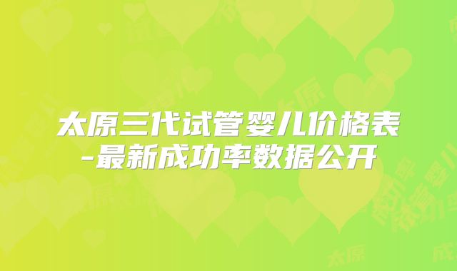 太原三代试管婴儿价格表-最新成功率数据公开
