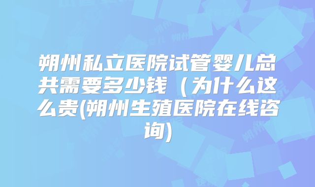 朔州私立医院试管婴儿总共需要多少钱(为什么这么贵(朔州生殖医院在线咨询)