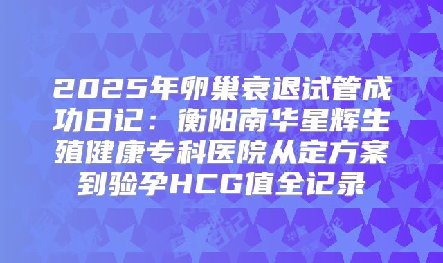 2025年卵巢衰退试管成功日记：衡阳南华星辉生殖健康专科医院从定方案到验孕HCG值全记录