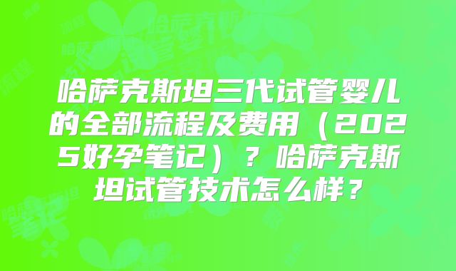 哈萨克斯坦三代试管婴儿的全部流程及费用（2025好孕笔记）？哈萨克斯坦试管技术怎么样？