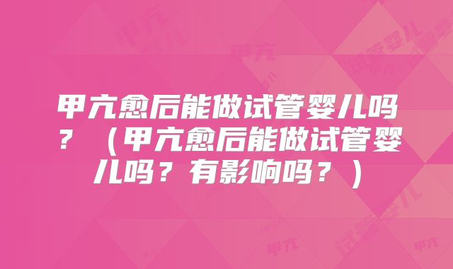 甲亢愈后能做试管婴儿吗?(甲亢愈后能做试管婴儿吗?有影响吗?)