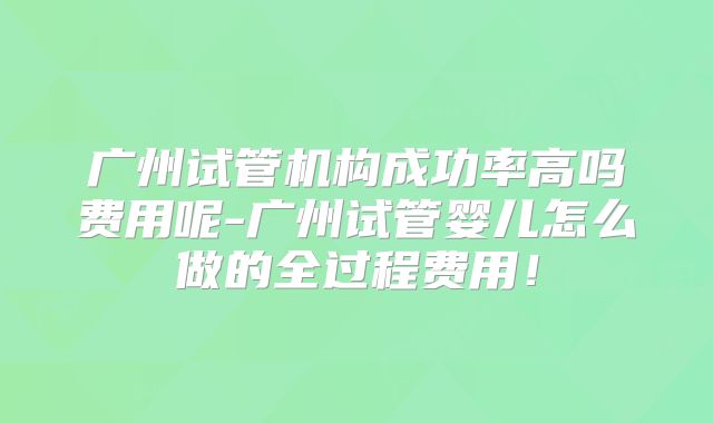 广州试管机构成功率高吗费用呢-广州试管婴儿怎么做的全过程费用！