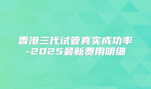 香港三代试管真实成功率-2025最新费用明细