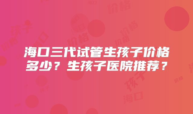 海口三代试管生孩子价格多少？生孩子医院推荐？