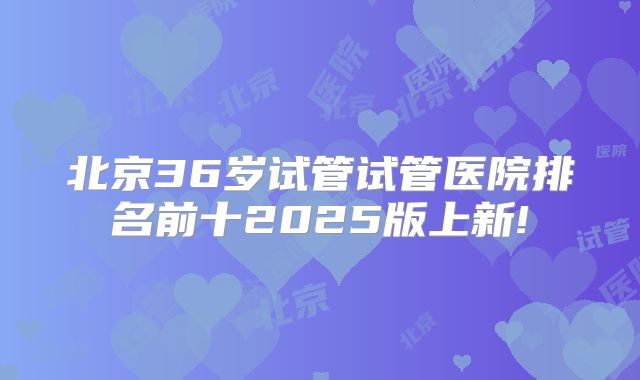北京36岁试管试管医院排名前十2025版上新!