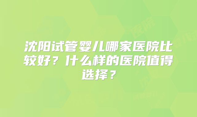 沈阳试管婴儿哪家医院比较好?什么样的医院值得选择?