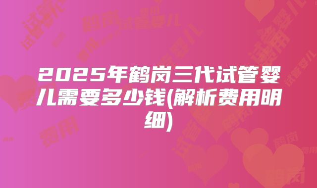 2025年鹤岗三代试管婴儿需要多少钱(解析费用明细)