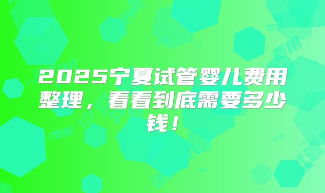2025宁夏试管婴儿费用整理,看看到底需要多少钱!