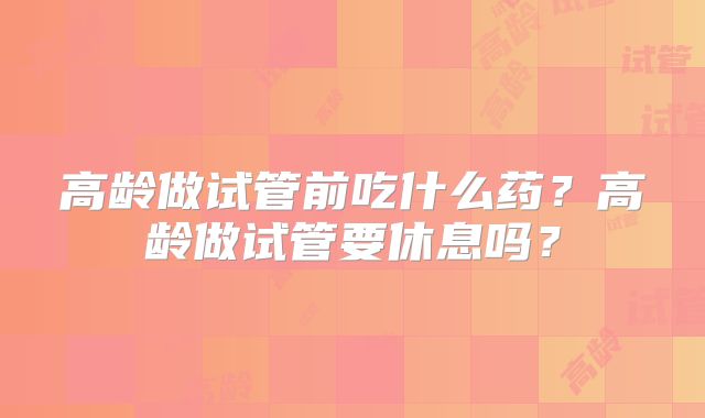 高龄做试管前吃什么药？高龄做试管要休息吗？