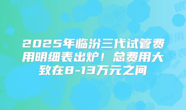2025年临汾三代试管费用明细表出炉！总费用大致在8-13万元之间