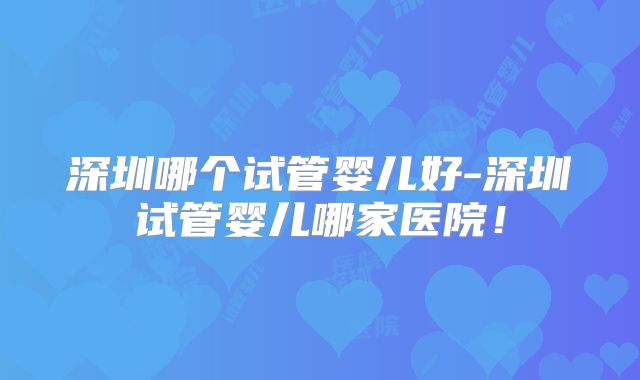 深圳哪个试管婴儿好-深圳试管婴儿哪家医院！
