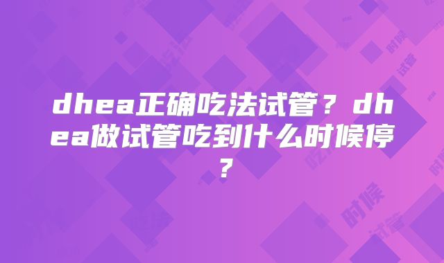 dhea正确吃法试管？dhea做试管吃到什么时候停？