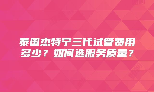 泰国杰特宁三代试管费用多少？如何选服务质量？