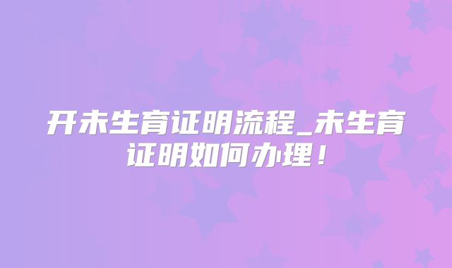 开未生育证明流程_未生育证明如何办理！