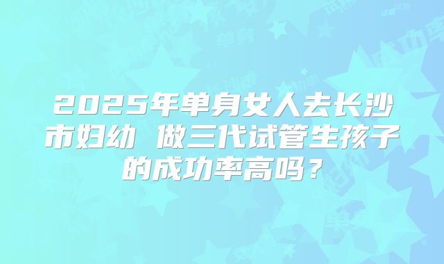 2025年单身女人去长沙市妇幼 做三代试管生孩子的成功率高吗?