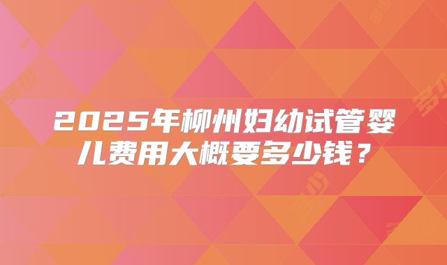 2025年柳州妇幼试管婴儿费用大概要多少钱？