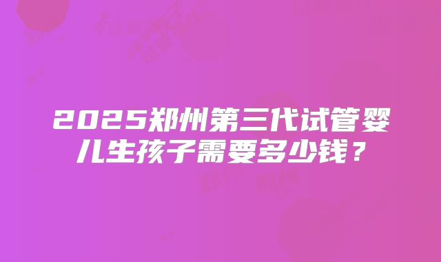 2025郑州第三代试管婴儿生孩子需要多少钱？