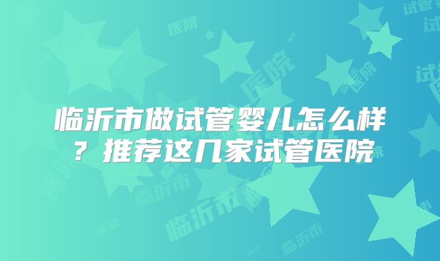 临沂市做试管婴儿怎么样？推荐这几家试管医院