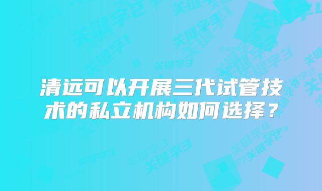 清远可以开展三代试管技术的私立机构如何选择？